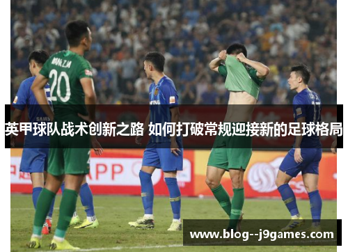 英甲球队战术创新之路 如何打破常规迎接新的足球格局 英甲球队战术创新之路 如何打破常规迎接新的足球格局