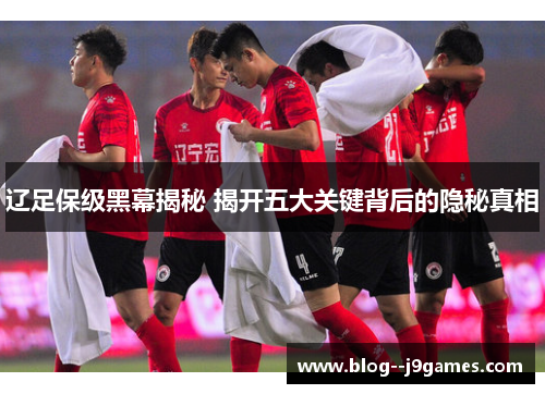 辽足保级黑幕揭秘 揭开五大关键背后的隐秘真相 辽足保级黑幕揭秘 揭开五大关键背后的隐秘真相