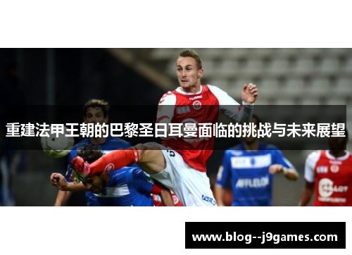 重建法甲王朝的巴黎圣日耳曼面临的挑战与未来展望