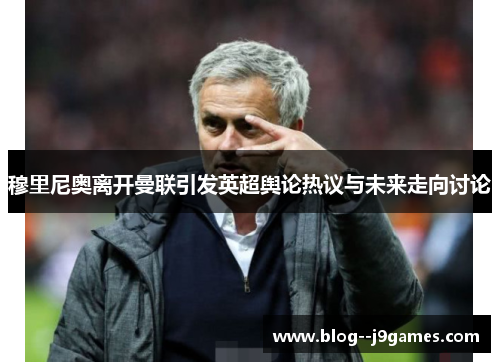 穆里尼奥离开曼联引发英超舆论热议与未来走向讨论