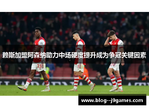 赖斯加盟阿森纳助力中场硬度提升成为争冠关键因素 赖斯加盟阿森纳助力中场硬度提升成为争冠关键因素