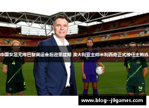 中国女足无缘巴黎奥运会后迎重建期 澳大利亚主帅米利西奇正式接任主教练 中国女足无缘巴黎奥运会后迎重建期 澳大利亚主帅米利西奇正式接任主教练