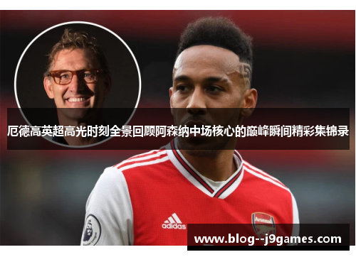 厄德高英超高光时刻全景回顾阿森纳中场核心的巅峰瞬间精彩集锦录 厄德高英超高光时刻全景回顾阿森纳中场核心的巅峰瞬间精彩集锦录